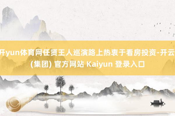 开yun体育网任贤王人巡演路上热衷于看房投资-开云 (集团) 官方网站 Kaiyun 登录入口