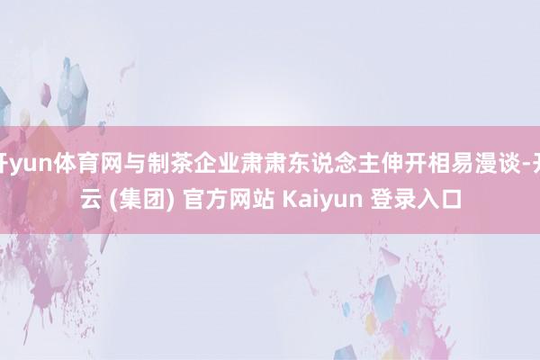 开yun体育网与制茶企业肃肃东说念主伸开相易漫谈-开云 (集团) 官方网站 Kaiyun 登录入口