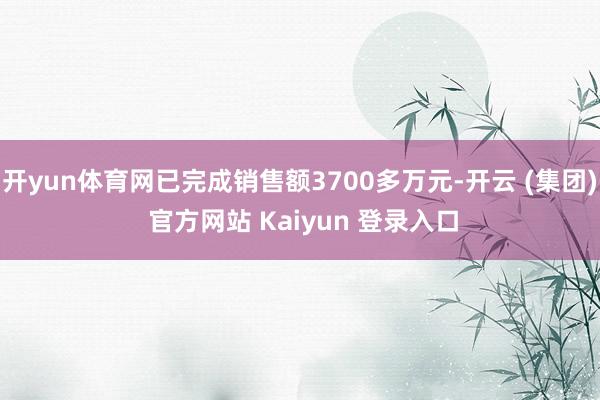 开yun体育网已完成销售额3700多万元-开云 (集团) 官方网站 Kaiyun 登录入口
