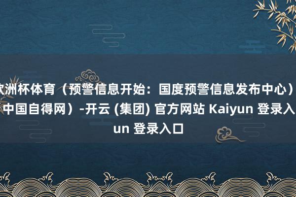 欧洲杯体育（预警信息开始：国度预警信息发布中心）r（中国自得网）-开云 (集团) 官方网站 Kaiyun 登录入口