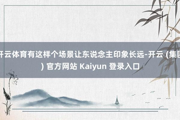 开云体育有这样个场景让东说念主印象长远-开云 (集团) 官方网站 Kaiyun 登录入口