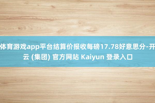体育游戏app平台结算价报收每磅17.78好意思分-开云 (集团) 官方网站 Kaiyun 登录入口