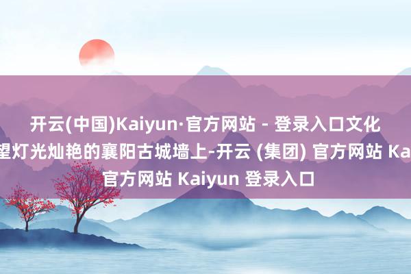 开云(中国)Kaiyun·官方网站 - 登录入口　　文化襄阳沸腾更渴望　　灯光灿艳的襄阳古城墙上-开云 (集团) 官方网站 Kaiyun 登录入口