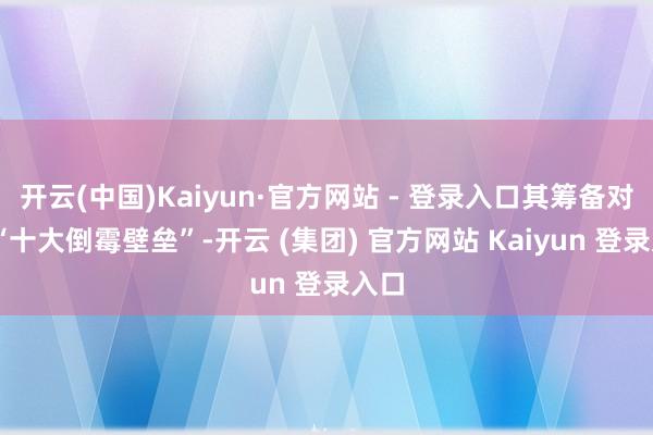 开云(中国)Kaiyun·官方网站 - 登录入口其筹备对准 “十大倒霉壁垒”-开云 (集团) 官方网站 Kaiyun 登录入口