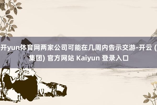 开yun体育网两家公司可能在几周内告示交游-开云 (集团) 官方网站 Kaiyun 登录入口