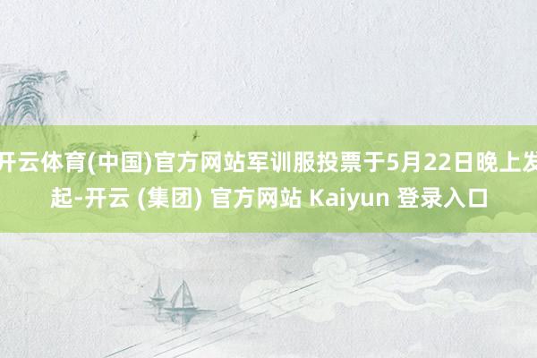 开云体育(中国)官方网站军训服投票于5月22日晚上发起-开云 (集团) 官方网站 Kaiyun 登录入口