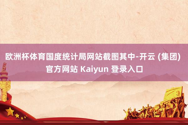 欧洲杯体育国度统计局网站截图　　其中-开云 (集团) 官方网站 Kaiyun 登录入口