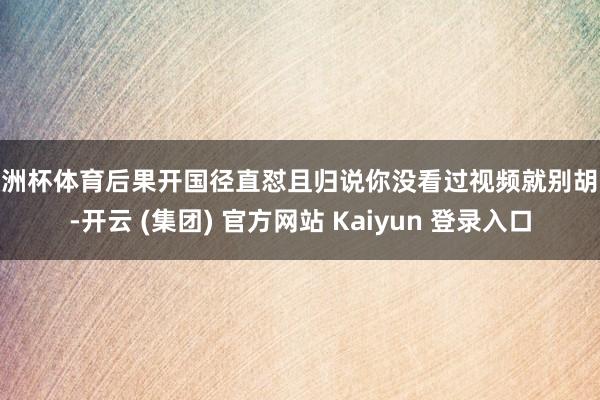 欧洲杯体育后果开国径直怼且归说你没看过视频就别胡说-开云 (集团) 官方网站 Kaiyun 登录入口