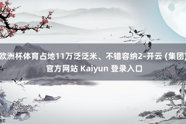 欧洲杯体育占地11万泛泛米、不错容纳2-开云 (集团) 官方网站 Kaiyun 登录入口
