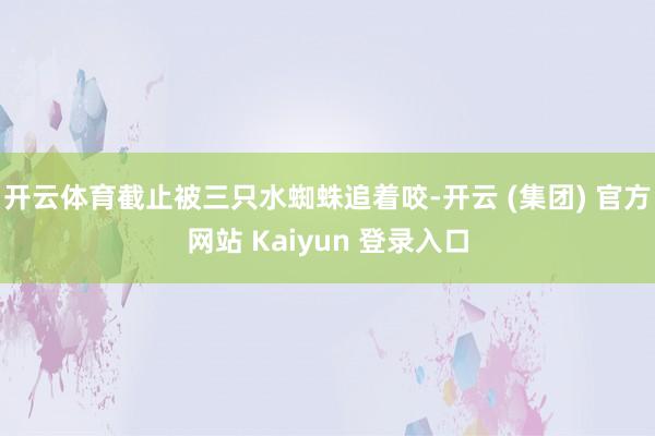 开云体育截止被三只水蜘蛛追着咬-开云 (集团) 官方网站 Kaiyun 登录入口
