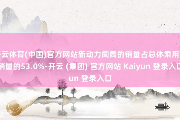 开云体育(中国)官方网站新动力阛阓的销量占总体乘用车销量的53.0%-开云 (集团) 官方网站 Kaiyun 登录入口