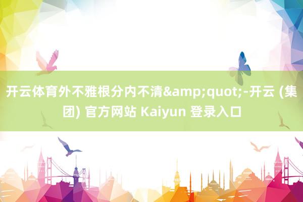 开云体育外不雅根分内不清&quot;-开云 (集团) 官方网站 Kaiyun 登录入口