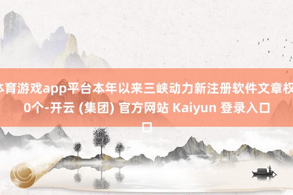 体育游戏app平台本年以来三峡动力新注册软件文章权10个-开云 (集团) 官方网站 Kaiyun 登录入口