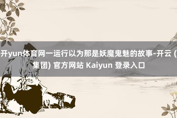 开yun体育网一运行以为那是妖魔鬼魅的故事-开云 (集团) 官方网站 Kaiyun 登录入口