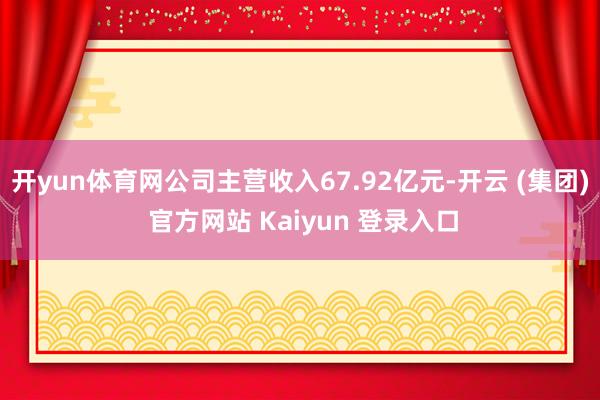 开yun体育网公司主营收入67.92亿元-开云 (集团) 官方网站 Kaiyun 登录入口