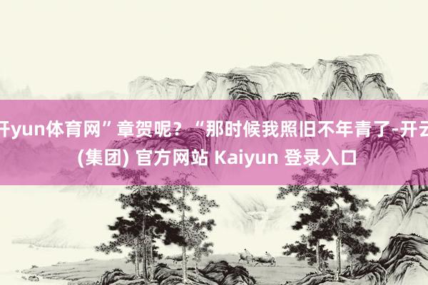 开yun体育网”章贺呢？“那时候我照旧不年青了-开云 (集团) 官方网站 Kaiyun 登录入口