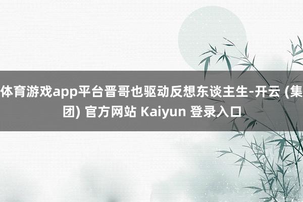 体育游戏app平台晋哥也驱动反想东谈主生-开云 (集团) 官方网站 Kaiyun 登录入口