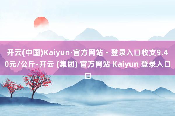 开云(中国)Kaiyun·官方网站 - 登录入口收支9.40元/公斤-开云 (集团) 官方网站 Kaiyun 登录入口