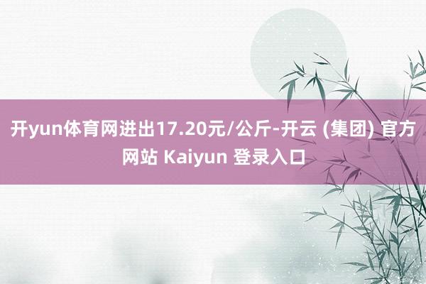 开yun体育网进出17.20元/公斤-开云 (集团) 官方网站 Kaiyun 登录入口
