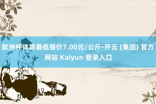 欧洲杯体育最低报价7.00元/公斤-开云 (集团) 官方网站 Kaiyun 登录入口