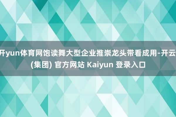 开yun体育网饱读舞大型企业推崇龙头带看成用-开云 (集团) 官方网站 Kaiyun 登录入口