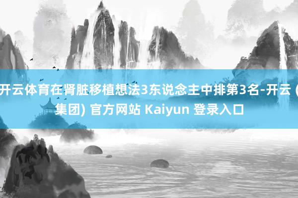 开云体育在肾脏移植想法3东说念主中排第3名-开云 (集团) 官方网站 Kaiyun 登录入口