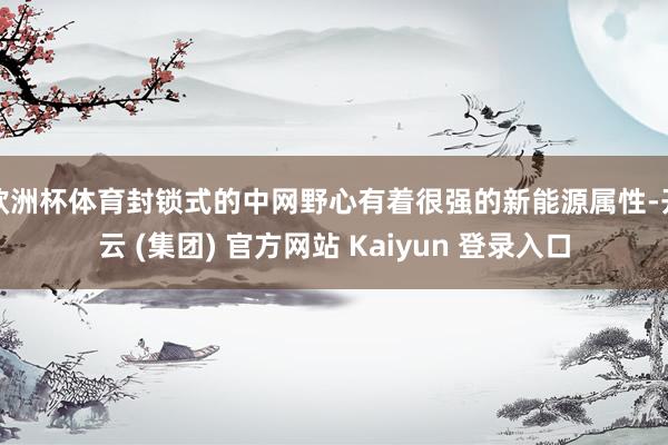 欧洲杯体育封锁式的中网野心有着很强的新能源属性-开云 (集团) 官方网站 Kaiyun 登录入口