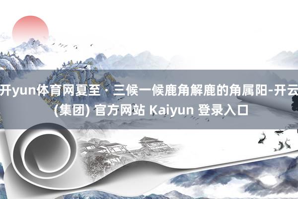 开yun体育网夏至 · 三候一候鹿角解鹿的角属阳-开云 (集团) 官方网站 Kaiyun 登录入口