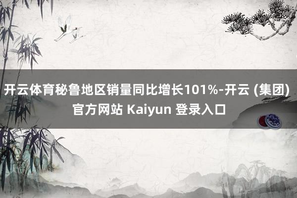 开云体育秘鲁地区销量同比增长101%-开云 (集团) 官方网站 Kaiyun 登录入口