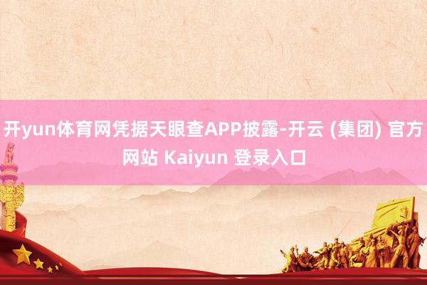 开yun体育网凭据天眼查APP披露-开云 (集团) 官方网站 Kaiyun 登录入口