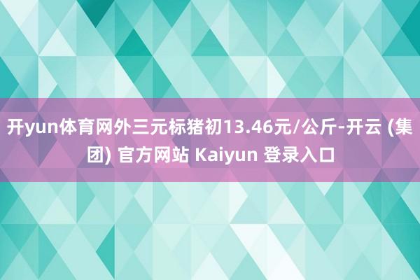 开yun体育网外三元标猪初13.46元/公斤-开云 (集团) 官方网站 Kaiyun 登录入口