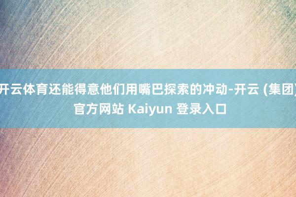 开云体育还能得意他们用嘴巴探索的冲动-开云 (集团) 官方网站 Kaiyun 登录入口