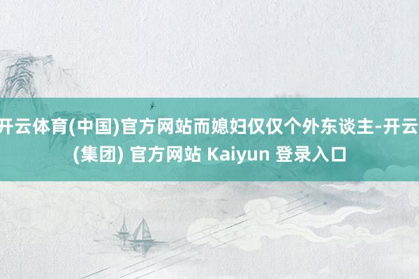开云体育(中国)官方网站而媳妇仅仅个外东谈主-开云 (集团) 官方网站 Kaiyun 登录入口