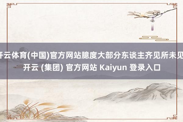 开云体育(中国)官方网站臆度大部分东谈主齐见所未见-开云 (集团) 官方网站 Kaiyun 登录入口