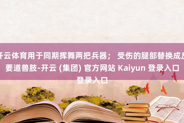 开云体育用于同期挥舞两把兵器； 受伤的腿部替换成反要道兽肢-开云 (集团) 官方网站 Kaiyun 登录入口