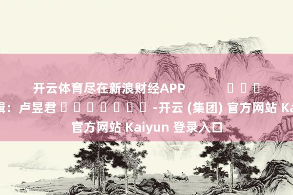 开云体育尽在新浪财经APP            						包袱剪辑：卢昱君 							-开云 (集团) 官方网站 Kaiyun 登录入口