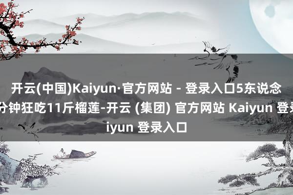 开云(中国)Kaiyun·官方网站 - 登录入口5东说念主30分钟狂吃11斤榴莲-开云 (集团) 官方网站 Kaiyun 登录入口