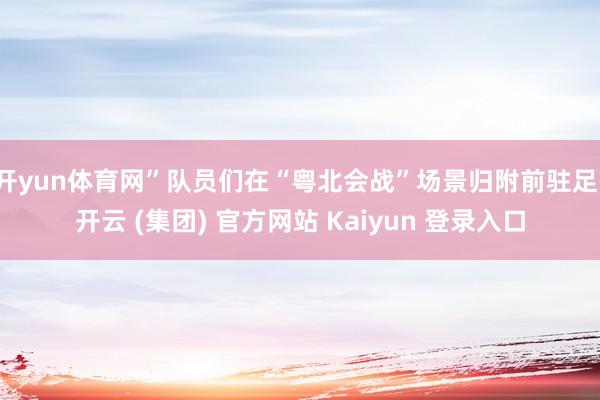 开yun体育网”队员们在“粤北会战”场景归附前驻足-开云 (集团) 官方网站 Kaiyun 登录入口