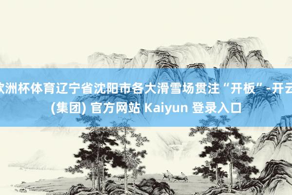 欧洲杯体育辽宁省沈阳市各大滑雪场贯注“开板”-开云 (集团) 官方网站 Kaiyun 登录入口