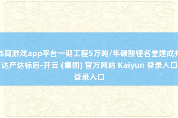 体育游戏app平台一期工程5万吨/年碳酸锂名堂建成并达产达标后-开云 (集团) 官方网站 Kaiyun 登录入口