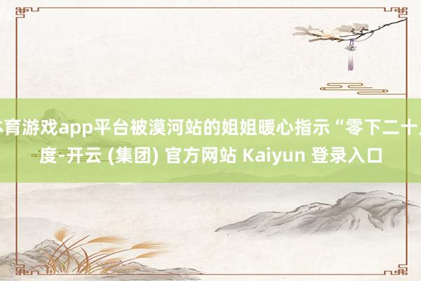 体育游戏app平台被漠河站的姐姐暖心指示“零下二十几度-开云 (集团) 官方网站 Kaiyun 登录入口