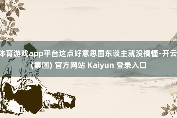 体育游戏app平台这点好意思国东谈主就没搞懂-开云 (集团) 官方网站 Kaiyun 登录入口