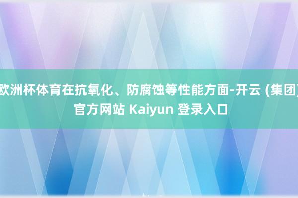 欧洲杯体育在抗氧化、防腐蚀等性能方面-开云 (集团) 官方网站 Kaiyun 登录入口