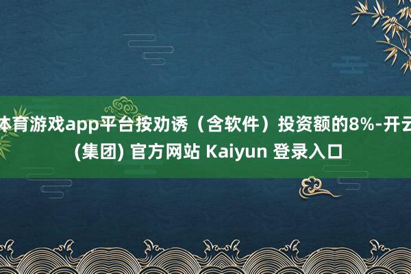 体育游戏app平台按劝诱（含软件）投资额的8%-开云 (集团) 官方网站 Kaiyun 登录入口
