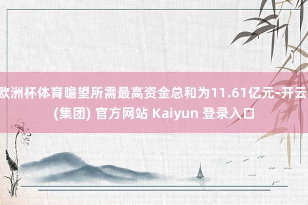 欧洲杯体育瞻望所需最高资金总和为11.61亿元-开云 (集团) 官方网站 Kaiyun 登录入口