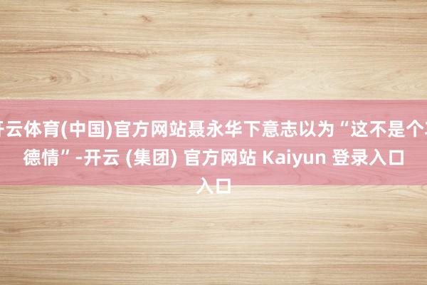 开云体育(中国)官方网站聂永华下意志以为“这不是个功德情”-开云 (集团) 官方网站 Kaiyun 登录入口