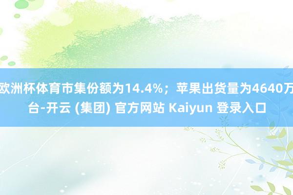 欧洲杯体育市集份额为14.4%；苹果出货量为4640万台-开云 (集团) 官方网站 Kaiyun 登录入口