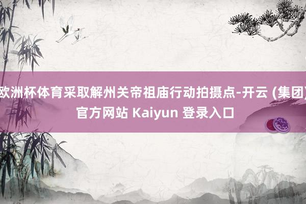 欧洲杯体育采取解州关帝祖庙行动拍摄点-开云 (集团) 官方网站 Kaiyun 登录入口