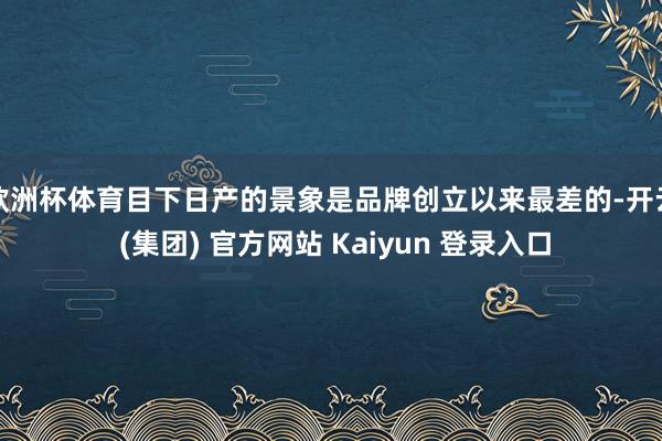 欧洲杯体育目下日产的景象是品牌创立以来最差的-开云 (集团) 官方网站 Kaiyun 登录入口