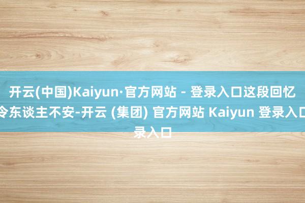 开云(中国)Kaiyun·官方网站 - 登录入口这段回忆令东谈主不安-开云 (集团) 官方网站 Kaiyun 登录入口